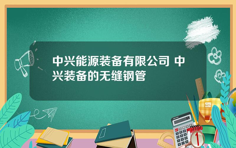 中兴能源装备有限公司 中兴装备的无缝钢管